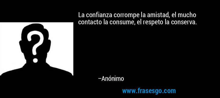 La confianza corrompe la amistad, el mucho contacto la consume, el respeto la conserva. – Anónimo