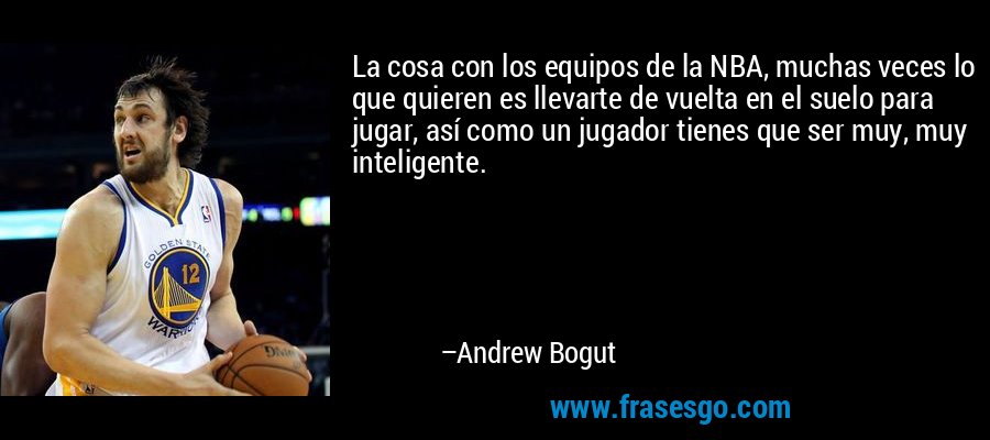La cosa con los equipos de la NBA, muchas veces lo que quieren es llevarte de vuelta en el suelo para jugar, así como un jugador tienes que ser muy, muy inteligente. – Andrew Bogut