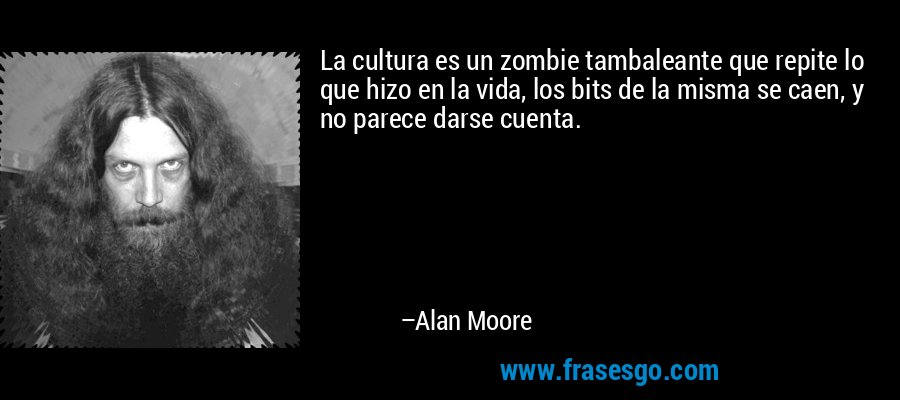 La cultura es un zombie tambaleante que repite lo que hizo en la vida, los bits de la misma se caen, y no parece darse cuenta. – Alan Moore