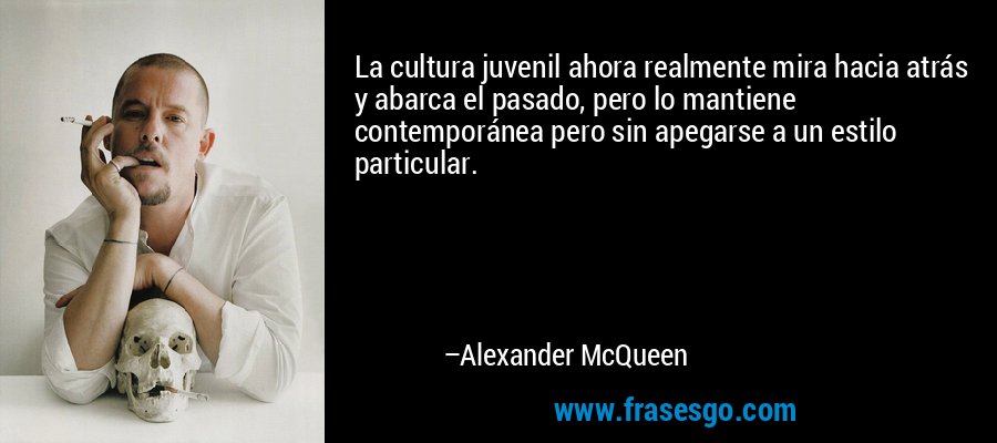 La cultura juvenil ahora realmente mira hacia atrás y abarca el pasado, pero lo mantiene contemporánea pero sin apegarse a un estilo particular. – Alexander McQueen