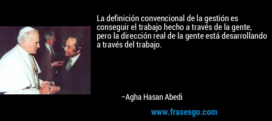 La definición convencional de la gestión es conseguir el trabajo hecho a través de la gente, pero la dirección real de la gente está desarrollando a través del trabajo. – Agha Hasan Abedi