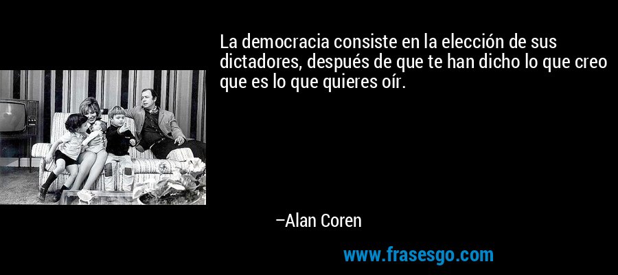 La democracia consiste en la elección de sus dictadores, después de que te han dicho lo que creo que es lo que quieres oír. – Alan Coren