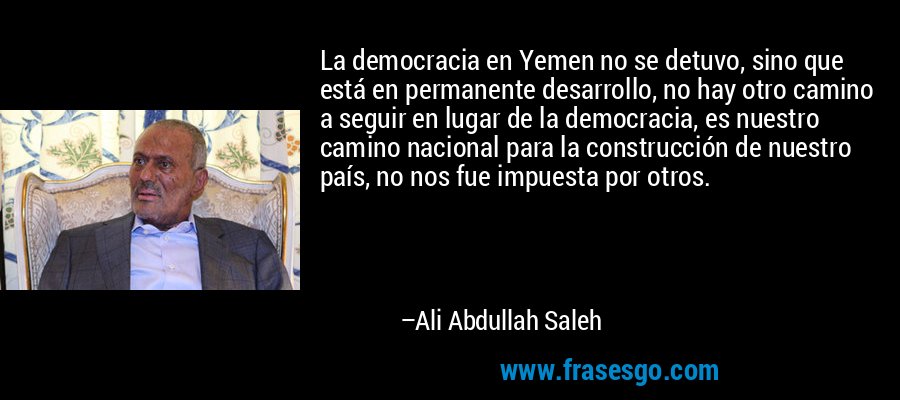 La democracia en Yemen no se detuvo, sino que está en permanente desarrollo, no hay otro camino a seguir en lugar de la democracia, es nuestro camino nacional para la construcción de nuestro país, no nos fue impuesta por otros. – Ali Abdullah Saleh