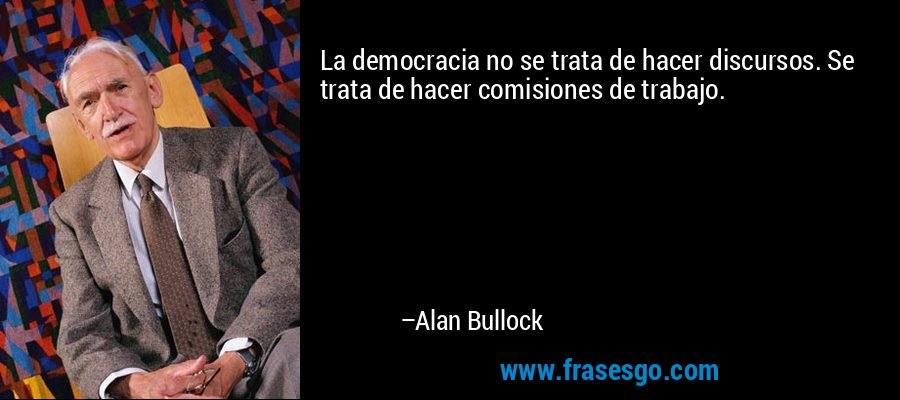 La democracia no se trata de hacer discursos. Se trata de hacer comisiones de trabajo. – Alan Bullock