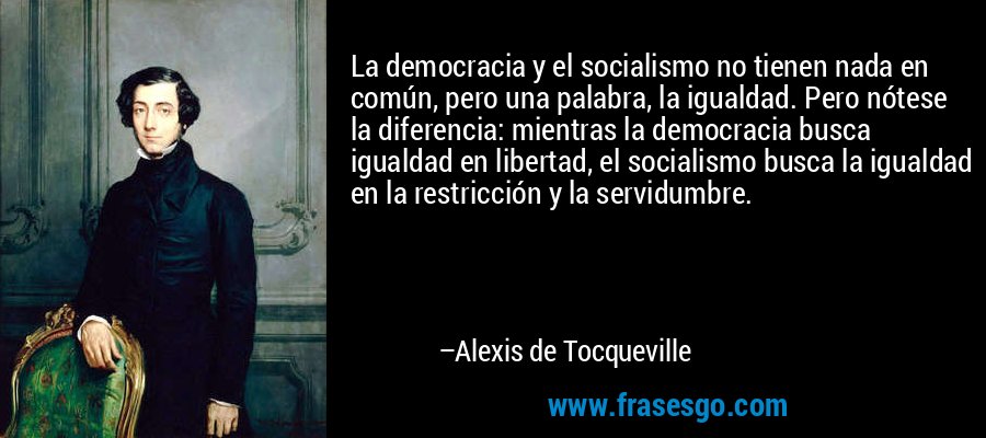 La democracia y el socialismo no tienen nada en común, pero una palabra, la igualdad. Pero nótese la diferencia: mientras la democracia busca igualdad en libertad, el socialismo busca la igualdad en la restricción y la servidumbre. – Alexis de Tocqueville