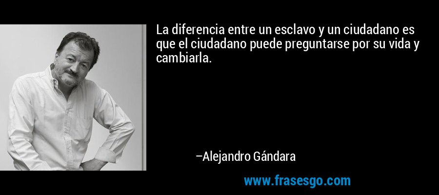 La diferencia entre un esclavo y un ciudadano es que el ciudadano puede preguntarse por su vida y cambiarla. – Alejandro Gándara