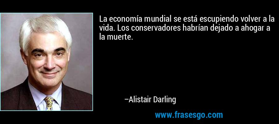 La economía mundial se está escupiendo volver a la vida. Los conservadores habrían dejado a ahogar a la muerte. – Alistair Darling