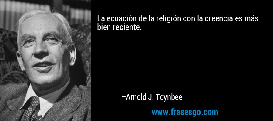 La ecuación de la religión con la creencia es más bien reciente. – Arnold J. Toynbee