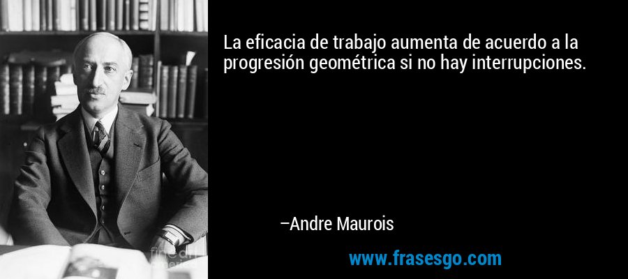 La eficacia de trabajo aumenta de acuerdo a la progresión geométrica si no hay interrupciones. – Andre Maurois