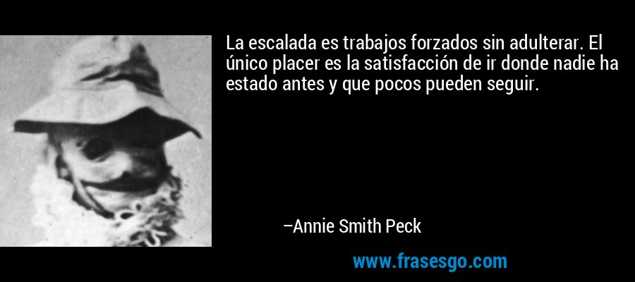 La escalada es trabajos forzados sin adulterar. El único placer es la satisfacción de ir donde nadie ha estado antes y que pocos pueden seguir. – Annie Smith Peck