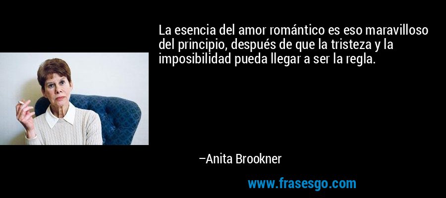 La esencia del amor romántico es eso maravilloso del principio, después de que la tristeza y la imposibilidad pueda llegar a ser la regla. – Anita Brookner