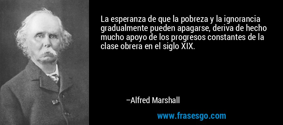 La esperanza de que la pobreza y la ignorancia gradualmente pueden apagarse, deriva de hecho mucho apoyo de los progresos constantes de la clase obrera en el siglo XIX. – Alfred Marshall