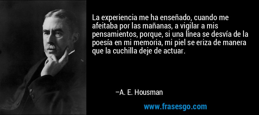 La experiencia me ha enseñado, cuando me afeitaba por las mañanas, a vigilar a mis pensamientos, porque, si una línea se desvía de la poesía en mi memoria, mi piel se eriza de manera que la cuchilla deje de actuar. – A. E. Housman