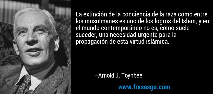 La extinción de la conciencia de la raza como entre los musulmanes es uno de los logros del Islam, y en el mundo contemporáneo no es, como suele suceder, una necesidad urgente para la propagación de esta virtud islámica. – Arnold J. Toynbee