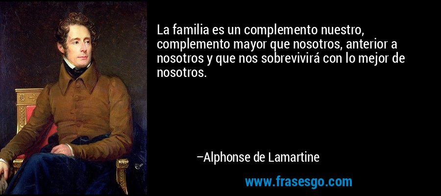 La familia es un complemento nuestro, complemento mayor que nosotros, anterior a nosotros y que nos sobrevivirá con lo mejor de nosotros. – Alphonse de Lamartine
