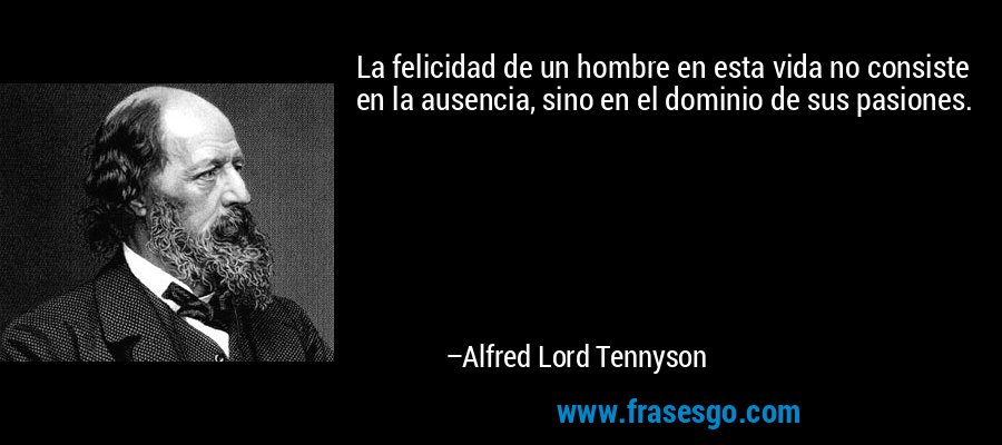 La felicidad de un hombre en esta vida no consiste en la ausencia, sino en el dominio de sus pasiones. – Alfred Lord Tennyson
