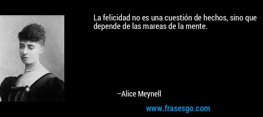 La felicidad no es una cuestión de hechos, sino que depende de las mareas de la mente. – Alice Meynell