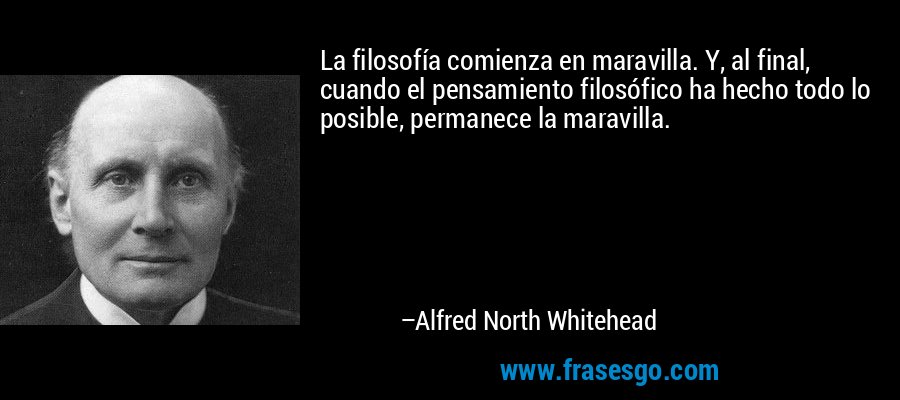 La filosofía comienza en maravilla. Y, al final, cuando el pensamiento filosófico ha hecho todo lo posible, permanece la maravilla. – Alfred North Whitehead