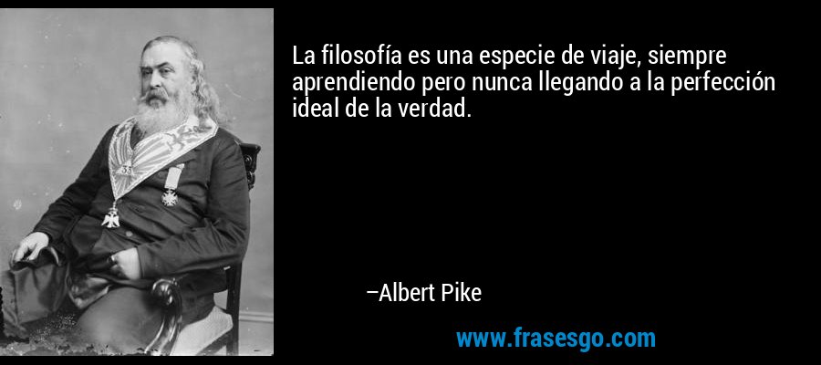 La filosofía es una especie de viaje, siempre aprendiendo pero nunca llegando a la perfección ideal de la verdad. – Albert Pike