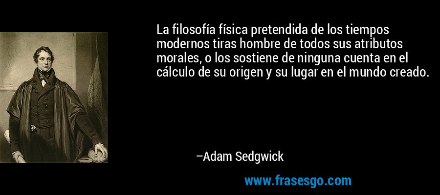 La filosofía física pretendida de los tiempos modernos tiras hombre de todos sus atributos morales, o los sostiene de ninguna cuenta en el cálculo de su origen y su lugar en el mundo creado. – Adam Sedgwick
