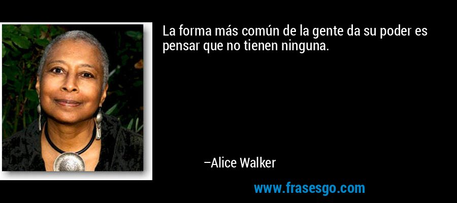 La forma más común de la gente da su poder es pensar que no tienen ninguna. – Alice Walker
