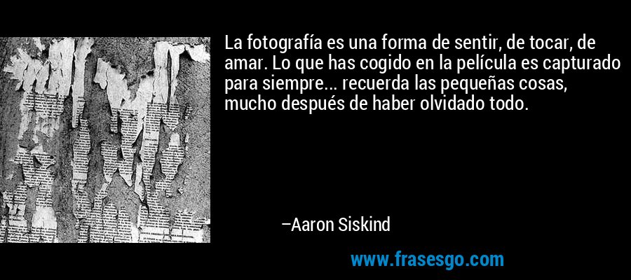 La fotografía es una forma de sentir, de tocar, de amar. Lo que has cogido en la película es capturado para siempre... recuerda las pequeñas cosas, mucho después de haber olvidado todo. – Aaron Siskind