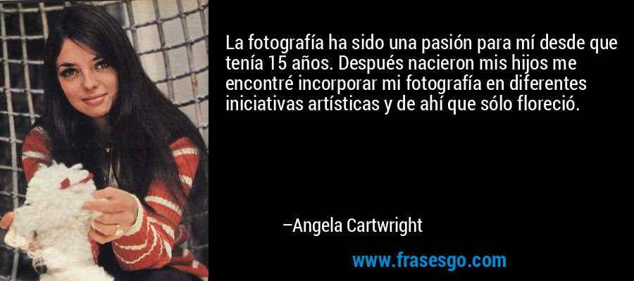 La fotografía ha sido una pasión para mí desde que tenía 15 años. Después nacieron mis hijos me encontré incorporar mi fotografía en diferentes iniciativas artísticas y de ahí que sólo floreció. – Angela Cartwright