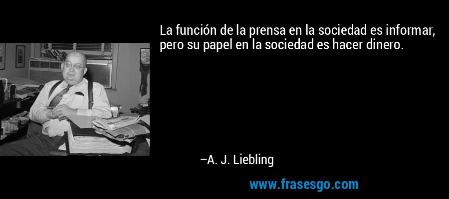 La función de la prensa en la sociedad es informar, pero su papel en la sociedad es hacer dinero. – A. J. Liebling