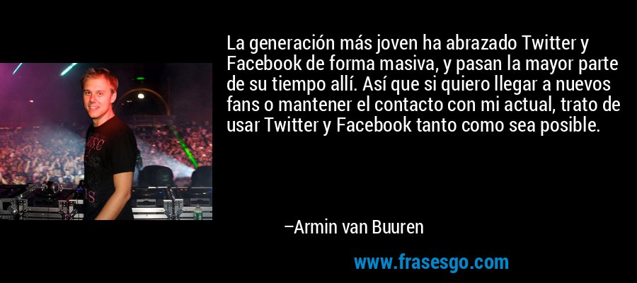 La generación más joven ha abrazado Twitter y Facebook de forma masiva, y pasan la mayor parte de su tiempo allí. Así que si quiero llegar a nuevos fans o mantener el contacto con mi actual, trato de usar Twitter y Facebook tanto como sea posible. – Armin van Buuren