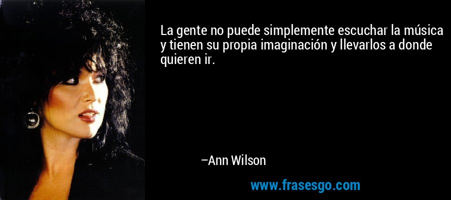 La gente no puede simplemente escuchar la música y tienen su propia imaginación y llevarlos a donde quieren ir. – Ann Wilson