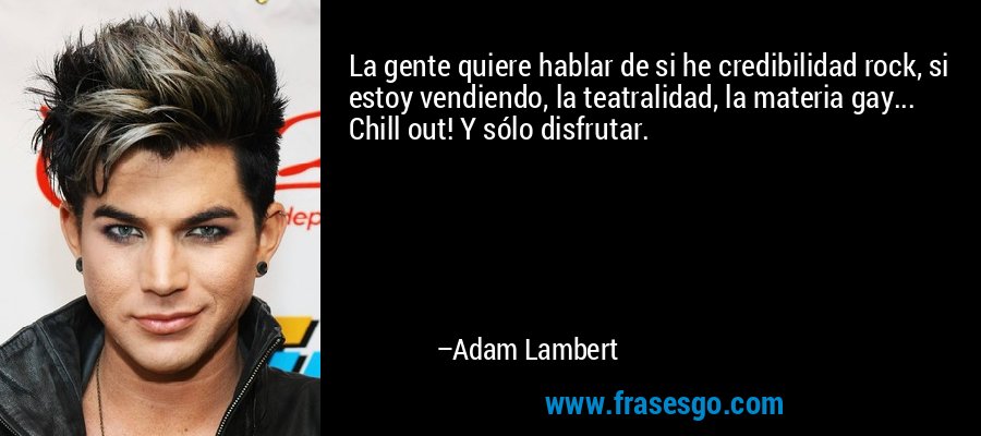 La gente quiere hablar de si he credibilidad rock, si estoy vendiendo, la teatralidad, la materia gay... Chill out! Y sólo disfrutar. – Adam Lambert