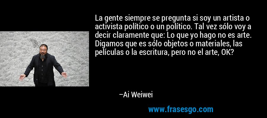 La gente siempre se pregunta si soy un artista o activista político o un político. Tal vez sólo voy a decir claramente que: Lo que yo hago no es arte. Digamos que es sólo objetos o materiales, las películas o la escritura, pero no el arte, OK? – Ai Weiwei