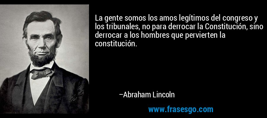 La gente somos los amos legítimos del congreso y los tribunales, no para derrocar la Constitución, sino derrocar a los hombres que pervierten la constitución. – Abraham Lincoln