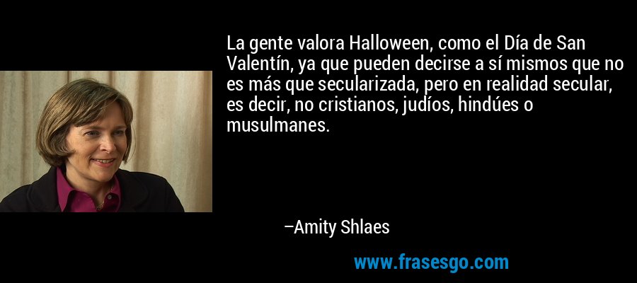 La gente valora Halloween, como el Día de San Valentín, ya que pueden decirse a sí mismos que no es más que secularizada, pero en realidad secular, es decir, no cristianos, judíos, hindúes o musulmanes. – Amity Shlaes