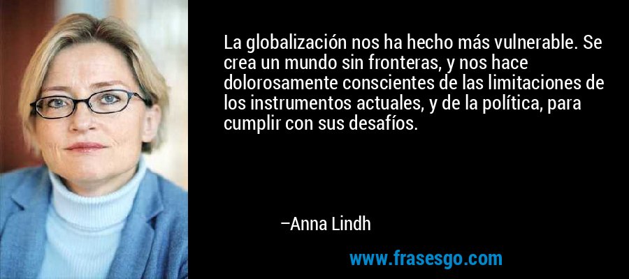 La globalización nos ha hecho más vulnerable. Se crea un mundo sin fronteras, y nos hace dolorosamente conscientes de las limitaciones de los instrumentos actuales, y de la política, para cumplir con sus desafíos. – Anna Lindh