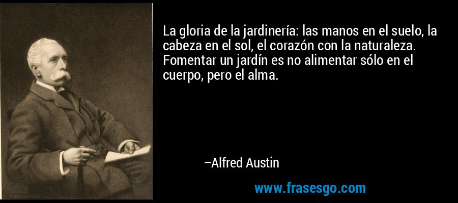La gloria de la jardinería: las manos en el suelo, la cabeza en el sol, el corazón con la naturaleza. Fomentar un jardín es no alimentar sólo en el cuerpo, pero el alma. – Alfred Austin