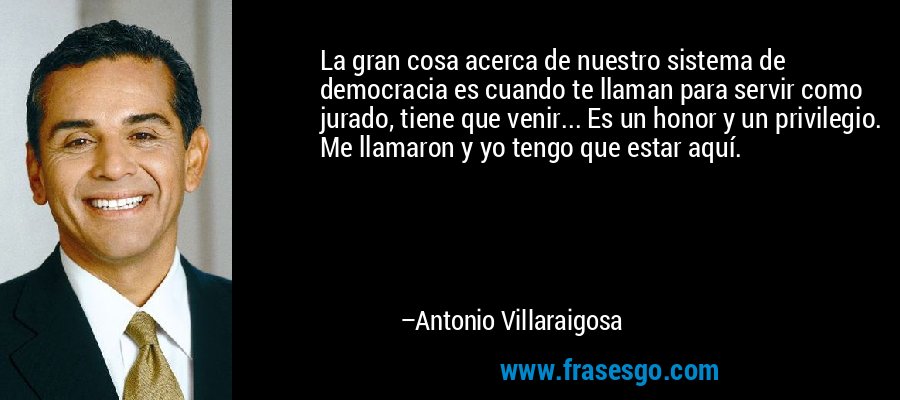 La gran cosa acerca de nuestro sistema de democracia es cuando te llaman para servir como jurado, tiene que venir... Es un honor y un privilegio. Me llamaron y yo tengo que estar aquí. – Antonio Villaraigosa