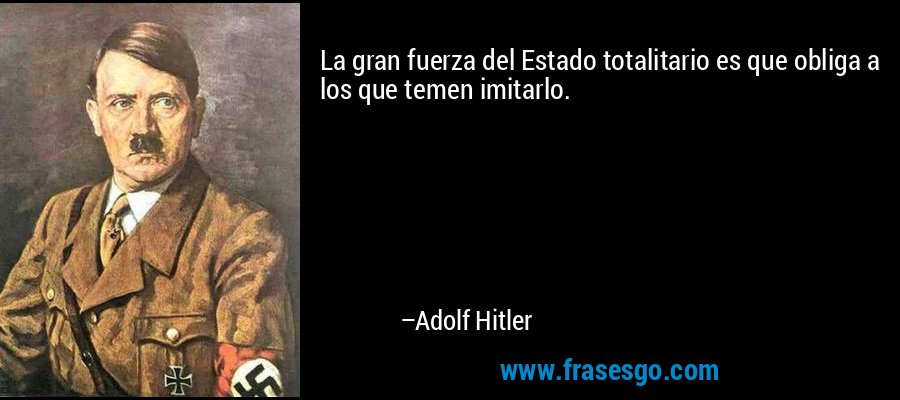 La gran fuerza del Estado totalitario es que obliga a los que temen imitarlo. – Adolf Hitler