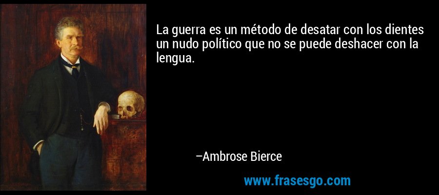 La guerra es un método de desatar con los dientes un nudo político que no se puede deshacer con la lengua. – Ambrose Bierce