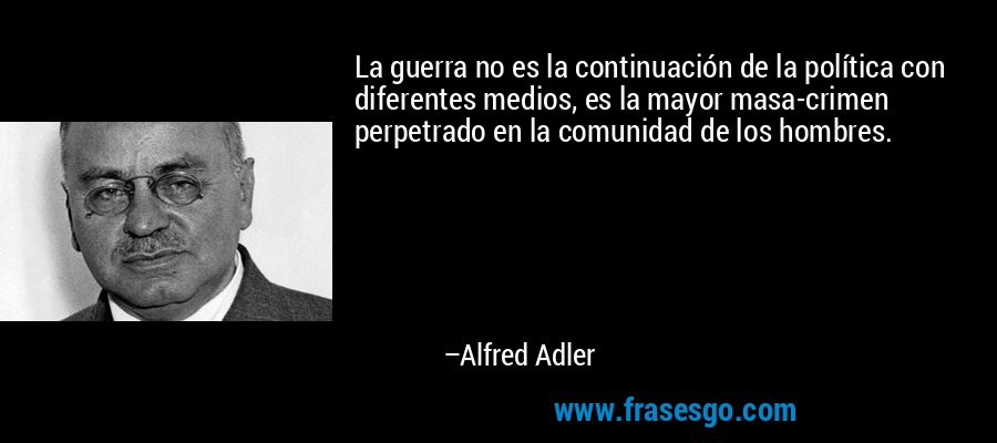 La guerra no es la continuación de la política con diferentes medios, es la mayor masa-crimen perpetrado en la comunidad de los hombres. – Alfred Adler