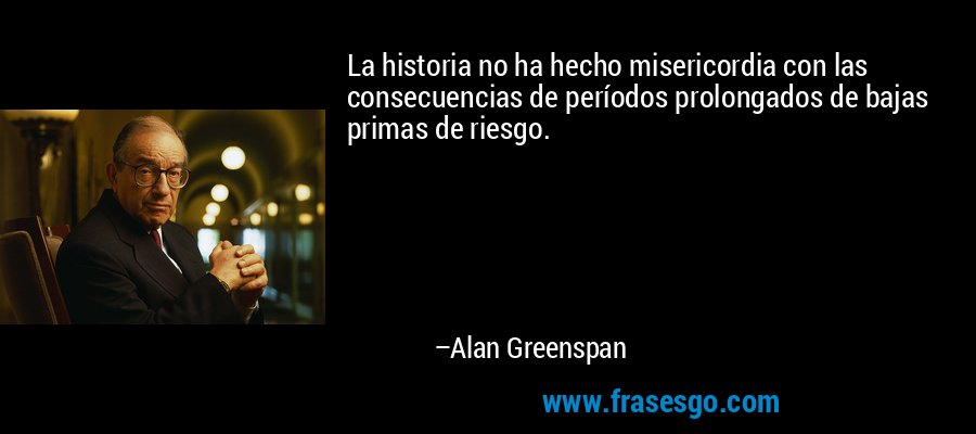 La historia no ha hecho misericordia con las consecuencias de períodos prolongados de bajas primas de riesgo. – Alan Greenspan