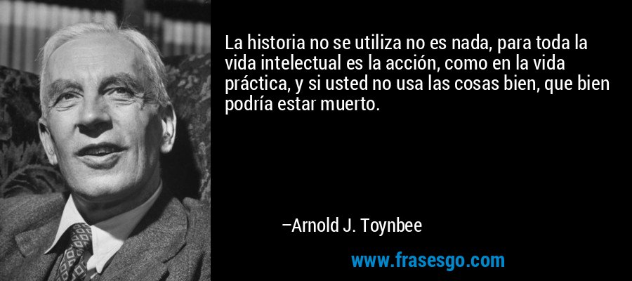La historia no se utiliza no es nada, para toda la vida intelectual es la acción, como en la vida práctica, y si usted no usa las cosas bien, que bien podría estar muerto. – Arnold J. Toynbee