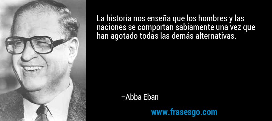 La historia nos enseña que los hombres y las naciones se comportan sabiamente una vez que han agotado todas las demás alternativas. – Abba Eban