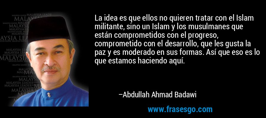 La idea es que ellos no quieren tratar con el Islam militante, sino un Islam y los musulmanes que están comprometidos con el progreso, comprometido con el desarrollo, que les gusta la paz y es moderado en sus formas. Así que eso es lo que estamos haciendo aquí. – Abdullah Ahmad Badawi