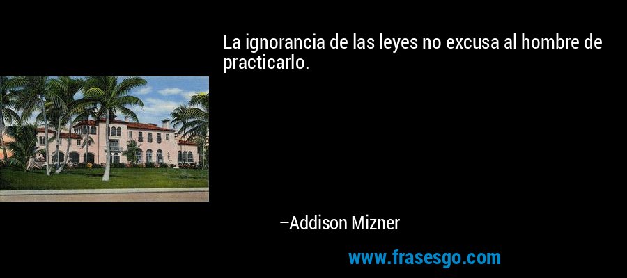 La ignorancia de las leyes no excusa al hombre de practicarlo. – Addison Mizner