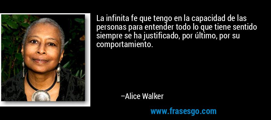 La infinita fe que tengo en la capacidad de las personas para entender todo lo que tiene sentido siempre se ha justificado, por último, por su comportamiento. – Alice Walker