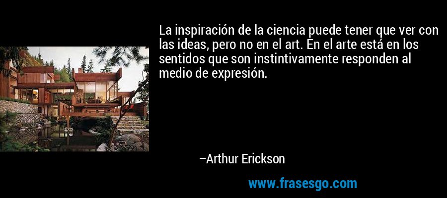 La inspiración de la ciencia puede tener que ver con las ideas, pero no en el art. En el arte está en los sentidos que son instintivamente responden al medio de expresión. – Arthur Erickson