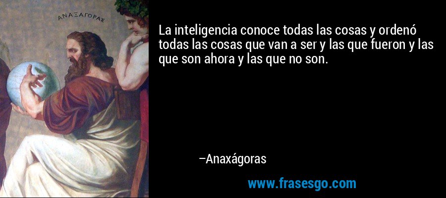 La inteligencia conoce todas las cosas y ordenó todas las cosas que van a ser y las que fueron y las que son ahora y las que no son. – Anaxágoras