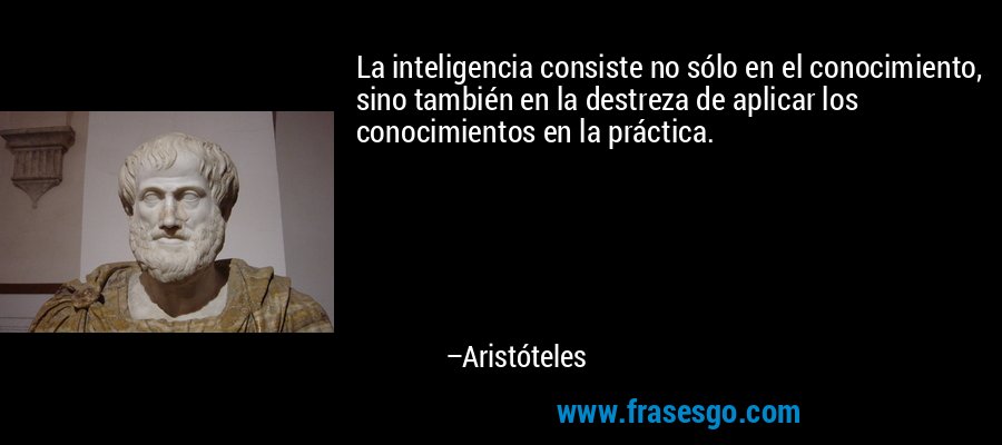 La inteligencia consiste no sólo en el conocimiento, sino también en la destreza de aplicar los conocimientos en la práctica. – Aristóteles