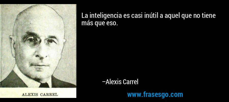 La inteligencia es casi inútil a aquel que no tiene más que eso. – Alexis Carrel